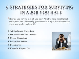 *How do you survive in a job you hate? All of us have been there at
some point. Out of necessity, you are stuck in a job that is unbearable
– and as a result, you hate life.
1. Set Goals And Objectives
2. Set Aside Time For Yourself
3. Create Diversions
4. Learn New Tricks
5. Decompress
6. Keep On Keepin’ On
 