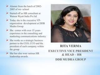 RITA VERMA
EXECUTIVE VICE PRESIDENT
& HEAD – HR
DDB MUDRA GROUP
 Alumni from the batch of 2002-
2005 of we- school
 Started off as HR consultant at
Watson Wyatt India Pvt ltd
 Today she is the executive VP-
organization development at DDB
Mudra Group
 She comes with over 15 years
experience in the consulting and
marketing communications industry
 She works as a strategic business
partner to the CEO, CCO and the
president of each company within
the group
 She has also won various HR
leadership awards.
 