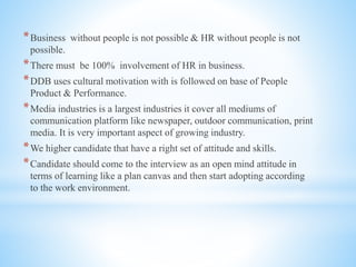 *Business without people is not possible & HR without people is not
possible.
*There must be 100% involvement of HR in business.
*DDB uses cultural motivation with is followed on base of People
Product & Performance.
*Media industries is a largest industries it cover all mediums of
communication platform like newspaper, outdoor communication, print
media. It is very important aspect of growing industry.
*We higher candidate that have a right set of attitude and skills.
*Candidate should come to the interview as an open mind attitude in
terms of learning like a plan canvas and then start adopting according
to the work environment.
 