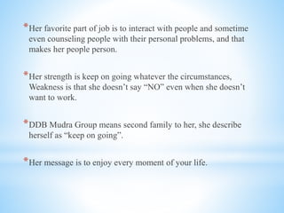 *Her favorite part of job is to interact with people and sometime
even counseling people with their personal problems, and that
makes her people person.
*Her strength is keep on going whatever the circumstances,
Weakness is that she doesn’t say “NO” even when she doesn’t
want to work.
*DDB Mudra Group means second family to her, she describe
herself as “keep on going”.
*Her message is to enjoy every moment of your life.
 