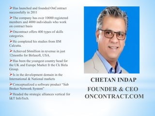 CHETAN INDAP
FOUNDER & CEO
ONCONTRACT.COM
Has launched and founded OnContract
successfully in 2011
The company has over 10000 registered
members and 4000 individuals who work
on contract basis
Oncontract offers 400 types of skills
categories.
He completed his studies from IIM
Calcutta.
Achieved $6million in revenue in just
12months for Birlasoft, USA.
Has been the youngest country head for
the UK and Europe Market fr the Ck Birla
Group.
Is in the development domain in the
International & National markets
Conceptualized a software product “Sub
Broker Network System”
Headed the strategic alliances vertical for
l&T InfoTech.
 
