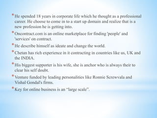 *He spended 18 years in corporate life which he thought as a professional
career. He choose to come in to a start up domain and realize that is a
new profession he is getting into.
*Oncontract.com is an online marketplace for finding 'people' and
'services' on contract.
*He describe himself as ideate and change the world.
*Chetan has rich experience in it contracting in countries like us, UK and
the INDIA.
*His biggest supporter is his wife, she is anchor who is always their to
clear his self doubt.
*Venture funded by leading personalities like Ronnie Screwvala and
Vishal Gondal's firms.
*Key for online business is an “large scale”.
 