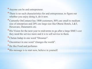 *Anyone can be and entrepreneur.
*There is no such characteristics for and entrepreneur, to figure out
whether you enjoy doing it, do it now.
*Currently OnContarct has 1800 customers, 80% are small to medium
size of enterprises and 20% are large size like Oberai Hotels, L&T,
Hexaware, Datamatrix etc.
*His Vision for the next year to mid-terms to go after a large SME’s coz
they need the service more and it is to sell service to them.
*Chetan Indap in one word "Dreamer”.
*Oncontract in one word “changes the world”.
*He like Food and perfumes
*His message is to start now, believe in yourself.
 
