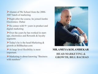 MR.AMEYA KOLAMBEKAR
HEAD-MARKETING &
GROWTH, BILL BACHAO
Alumni of We School from the 2006-
2007 batch of marketing
Right after the course, he joined Jumbo
Electronics- Dubai
He comes with 9+ years in product and
digital marketing
Over the years he has worked in start-
ups, electronics and Rewards & loyalty
segments
Today's he is the head-Marketing &
growth at BillBachao.com
At large level flexibility is most
important.
Marketing is about knowing “Business
with numbers”
 
