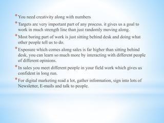 *You need creativity along with numbers
*Targets are very important part of any process. it gives us a goal to
work in much strength line than just randomly moving along.
*Most boring part of work is just sitting behind desk and doing what
other people tell us to do.
*Exposure which comes along sales is far higher than sitting behind
desk, you can learn so much more by interacting with different people
of different opinions.
*In sales you meet different people in your field work which gives us
confident in long run.
*For digital marketing read a lot, gather information, sign into lots of
Newsletter, E-mails and talk to people.
 