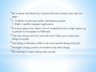 *He worked with Birds Eye Systems Private Limited, they had two
apps:-
*1. Traffline-A real-time traffic information system
2. Ridlr- A public transport application
*It is busy space were there is lot of competition for a single space e-g
a column in newspaper or billboard.
*You may always not love your job, but it help you to learn new
things everyday
*Travelling in Bombay traffic is the most hateful thing in his job.
*Strength is being creative in numbers and other things.
*His message is enjoy doing what you do.
 