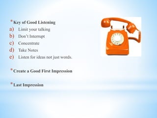 *Key of Good Listening
a) Limit your talking
b) Don’t Interrupt
c) Concentrate
d) Take Notes
e) Listen for ideas not just words.
*Create a Good First Impression
*Last Impression
 