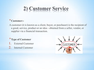 *Customer:-
A customer (it is known as a client, buyer, or purchaser) is the recipient of
a good, service, product or an idea - obtained from a seller, vendor, or
supplier via a financial transaction.
*Type of Customer
1. External Customer
2. Internal Customer
 