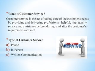 *What is Customer Service?
Customer service is the act of taking care of the customer's needs
by providing and delivering professional, helpful, high quality
service and assistance before, during, and after the customer's
requirements are met.
*Type of Customer Service
a) Phone
b) In Person
c) Written Communication.
 