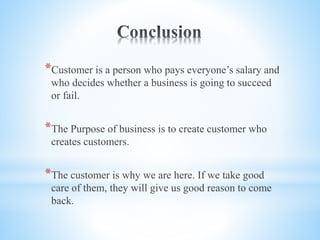 *Customer is a person who pays everyone’s salary and
who decides whether a business is going to succeed
or fail.
*The Purpose of business is to create customer who
creates customers.
*The customer is why we are here. If we take good
care of them, they will give us good reason to come
back.
 