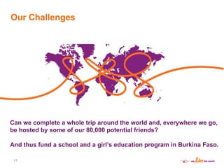Can we complete a whole trip around the world and, everywhere we go, be hosted by some of our 80,000 potential friends? And thus fund a school and a girl ’ s education program in Burkina Faso. Our Challenges 