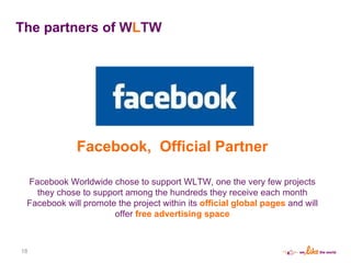 The partners of  W L TW Facebook,  Official Partner Facebook Worldwide chose to support WLTW, one the very few projects they chose to support among the hundreds they receive each month Facebook will promote the project within its  official global pages  and will offer  free advertising space 