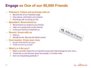 Engage  as One of our 80,000 Friends Followers: Follow and exchange with us Become fan of our Facebook page Give advice, information and contacts Exchange with us during our trip Spreaders: Recommend us Recommend our project to your friends Help us to create buzz on the internet Invite your friends to meet/host us Donors: Invest with us Host us Donate for the  ‘ We Like the World ’  school Core leaders: Créez avec nous Be part of the WLTW core team Create an event by yourself What ’ s in it for you? Make a concrete impact for an important cause with high leverage for your money Travel with us and discover great new people, 5 minutes a day Earn our long-lasting gratitude   