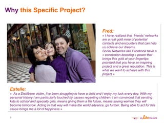 Why  this Specific Project? Estelle:  «  As a Distilbene victim, I ’ ve been struggling to have a child and I enjoy my luck every day. With my personal history I am particularly touched by causes regarding children. I am convinced that sending kids to school and specially girls, means giving them a life future, means saving women they will become tomorrow. Acting in that way will make the world advance, go further. Being able to act for this cause brings me a lot of happiness » Fred: « I have realized that  friends ’  networks are a real gold mine of potential contacts and encounters that can help us achieve our dreams.  Social Networks like Facebook have a « connection-boosting » power that brings this gold at your fingertips provided that you have an inspiring project and a great reputation. This is what we want to achieve with this project » 