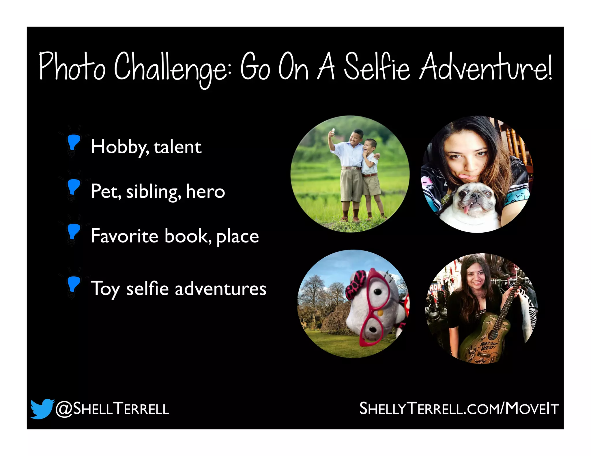 Photo Challenge: Go On A Selfie Adventure!
Pet, sibling, hero
Hobby, talent
Favorite book, place
Toy selﬁe adventures
@SHELLTERRELL SHELLYTERRELL.COM/MOVEIT
 