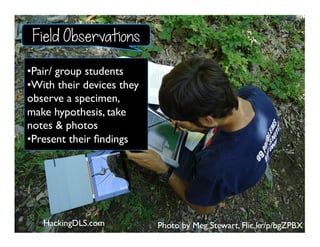 Photo by Meg Stewart, Flic.kr/p/bgZPBX
• Pair/ group students
• With their devices they
observe a specimen,
make hypothesis, take
notes & photos
• Present their ﬁndings
HackingDLS.com
Field Observations
 