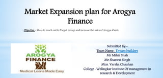 Market Expansion plan for Arogya
Finance
Submitted by:-
Team Name- Dream builders
Mr Mihir Shah
Mr Shaswat Singh
Miss. Varsha Chauhan
College : Welingkar Institute Of management in
research & Development
Objective : Ideas to reach out to Target Group and increase the sales of Arogya Cards.
 
