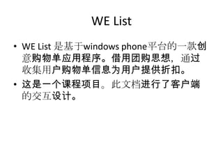 WE List
• WE List 是基于windows phone平台的一款创
意购物单应用程序。借用团购思想，通过
收集用户购物单信息为用户提供折扣。
• 这是一个课程项目。此文档进行了客户端
的交互设计。
 