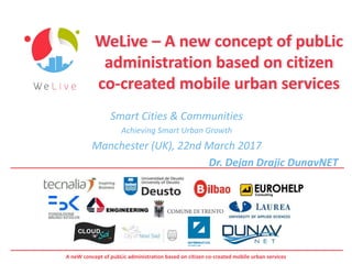 A neW concept of pubLic administration based on citizen co-created mobile urban services
WeLive – A new concept of pubLic
administration based on citizen
co-created mobile urban services
Smart Cities & Communities
Achieving Smart Urban Growth
Manchester (UK), 22nd March 2017
Dr. Dejan Drajic DunavNET
 