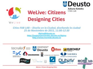 WeLive: Citizens Designing Cities
Cities FAB LAB – Diseño en la Ciudad, diseñando la ciudad
25 de Noviembre de 2015, 11:00-12:30
dipina@deusto.es
http://paginaspersonales.deusto.es/dipina
http://www.morelab.deusto.es
WeLive: Citizens
Designing Cities
 