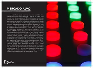 Ao analisar quais empresas ou pessoas têm mais
chances de utilizar nossos serviços, a WeLive foi criada para
atender três tipos de público. O primeiro deles envolve as
empresas de médio e grande porte, que tratam-se de pessoas
que possuem a função de tomada de decisão dentro dessas
empresas. São diretores de Marketing, tanto homens quanto
mulheres, que pertencem majoritariamente as classes AB, com
idades entre 30 e 55 anos. De acordo com o Banco Nacional
de Desenvolvimento Econômico e Social (BNDES), as marcas
de médio porte recebem um faturamento anual entre R$ 4,8
milhõeseR$300milhões.Jáasmarcasdegrandeporterecebem
um faturamento anual maior que R$ 300 milhões. Dentre
as empresas, podemos considerar Coca-Cola, Petrobras,
Embraer, Sabesp, Toyota, Carrefour, Magazine Luiza, Globo,
Unilever, General Motors, McDonald´s, Nestlé, P&G, Kimberly
Clark, Liberty Seguros, Gomes da Costa e Vivante. Em seguida
vem as agências publicitárias, como Wieden&Kennedy, Africa,
AlmapBBDO, FCB Brasil, DM9DDB, Young & Rubicam, JWT,
Ogilvy & Mather Brasil, WMcCann, Publicis, DPZ&T e Leo
Burnett Tailor Made, como uma forma de entrar em contato
com as marcas de grande porte. Por fim, também atendemos
pessoas físicas de 25 a 60 anos, das classes AB, residentes na
região Sul nas cidades de Curitiba e Porto Alegre e na região
Sudeste nas cidades do Rio de Janeiro e São Paulo.
MERCADO-ALVO
10
 