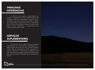 A WeLive é uma agência especializada em
propiciar experiências únicas e diferenciadas para
empresas, agências publicitárias e pessoas físicas.
Acredita-se que muitos momentos podem e devem
ser inesquecíveis e a chave para isso é a criatividade.
Tem como principal objetivo realizar um sonho que
possa parecer inalcançável e proporcionar uma
vivência supostamente irreal.
	 Por se tratar de uma agência de comunicação
especializada em experiências personalizadas, a
WeLive futuramente trará em seu portfólio também
outros tipos de experiências, como casamentos e
eventos pessoais e corporativos. Acredita-se que
por meio dessas atividades as pessoas realizarão os
seus sonhos e sempre se lembrarão da qualidade do
serviço.
PRINCIPAIS
DIFERENCIAIS
SERVIÇOS
SUPLEMENTARES
12
 