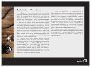 Tendências e Fatores Macroambientais
	 Optamos por abrir uma agência de experiências
personalizadas que atenda todos os portes empresariais
além de pessoas físicas. Escolhemos esse tipo de
agência com base em uma série de dados. A seguir
alguns itens importantes a serem considerados para
abertura de uma empresa na área de comunicação.
O mercado de eventos é um dos setores que mais
movimenta a economia do país, por isso tem sofrido
pouco por causa da crise e tem expectativa de crescer
ainda mais. Segundo uma pesquisa realizada a pedido
da Abrafesta (Associação Brasileira de Eventos) ao
Instituto Locomotiva foi apresentado um panorama
geral do setor que os brasileiros somaram um gasto de
R$ 17 bilhões em 2016. Ele também demonstrou que
o setor se manteve estável nos anos anteriores e tudo
indica que continue aumentando.
	 Mesmo com todos esses fatores positivos
não podemos deixar de levar em conta questões
fundamentais como a crise que o Brasil vem enfrentando
desde 2015. Segundo a Folha de São Paulo, pode-se
afirmar que em 2018 o país vive o mais lento ciclo de
retomada econômica da história. O PIB neste ano tem
chances de não alcançar nem 2%, sendo algo histórico.
Muitas empresas estão saindo do recesso, porém estão
sendo obrigadas a manterem cortes e ajustes, o que só
aumenta o número de desempregados.
	 Outro fator importante a ser levado em conta já
que nosso serviço engloba experiências que podem ter
projetos com viagens é o aumento do preço da moeda
exterior. O dólar comercial e o euro possuem aumento
nos valores, pois são utilizados para movimentações
financeiras do governo no exterior e empréstimos
de brasileiros residentes fora do país, além de serem
usados por grandes empresas para a realização de
importação e exportação de mercadorias. Com isso,
este aumento tem interferência com a instabilidade
política também, aliada a crise econômica.
Além disso, temos o crescimento tecnológico e como
este se tornou parte integral do dia a dia. Suas principais
tendências são a inteligência artificial, o holograma,
a projeção mapeada, a realidade aumentada e as
impressoras 3D.
17
 
