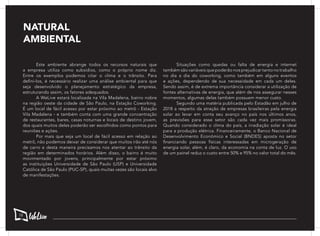 NATURAL
AMBIENTAL
	 Este ambiente abrange todos os recursos naturais que
a empresa utiliza como subsídios, como o próprio nome diz.
Entre os exemplos podemos citar o clima e o trânsito. Para
defini-los, é necessário realizar uma análise ambiental para que
seja desenvolvido o planejamento estratégico da empresa,
estruturando assim, os fatores adequados.
	 A WeLive estará localizada na Vila Madalena, bairro nobre
na região oeste da cidade de São Paulo, na Estação Coworking.
É um local de fácil acesso por estar próximo ao metrô - Estação
Vila Madalena - e também conta com uma grande concentração
de restaurantes, bares, casas noturnas e locais de destino jovem,
dos quais muitos deles poderão ser escolhidos como pontos para
reuniões e ações.
	 Por mais que seja um local de fácil acesso em relação ao
metrô, não podemos deixar de considerar que muitos irão até nós
de carro e desta maneira precisamos nos atentar ao trânsito da
região em determinados horários. Além disso, o bairro é muito
movimentado por jovens, principalmente por estar próximo
as instituições Universidade de São Paulo (USP) e Universidade
Católica de São Paulo (PUC-SP), quais muitas vezes são locais alvo
de manifestações.
	 Situações como quedas ou falta de energia e internet
também são variáveis que poderão nos prejudicar tanto no trabalho
no dia a dia do coworking, como também em alguns eventos
e ações, dependendo de sua necessidade em cada um deles.
Sendo assim, é de extrema importância considerar a utilização de
fontes alternativas de energia, que além de nos assegurar nesses
momentos, algumas delas também possuem menor custo.
	 Segundo uma matéria publicada pelo Estadão em julho de
2018 a respeito da atração de empresas brasileiras pela energia
solar ao levar em conta seu avanço no país nos últimos anos,
as previsões para esse setor são cada vez mais promissoras.
Quando considerado o clima do país, a irradiação solar é ideal
para a produção elétrica. Financeiramente, o Banco Nacional de
Desenvolvimento Econômico e Social (BNDES) aposta no setor
financiando pessoas físicas interessadas em microgeração de
energia solar, além, é claro, da economia na conta de luz. O uso
de um painel reduz o custo entre 50% e 95% no valor total do mês.
18
 