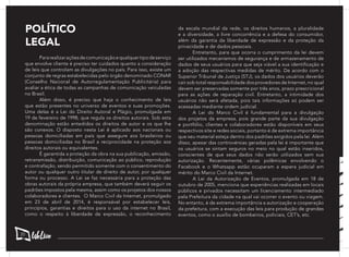 POLÍTICO
LEGAL
	 Pararealizaraçõesdecomunicaçãoequalquertipodeserviço
que envolve cliente é preciso ter cuidados quanto a consideração
de leis que controlam as divulgações no país. Para isso, existe um
conjunto de regras estabelecidas pelo órgão denominado CONAR
(Conselho Nacional de Autorregulamentação Publicitária) para
avaliar a ética de todas as campanhas de comunicação veiculadas
no Brasil.
	 Além disso, é preciso que haja o conhecimento de leis
que estão presentes no universo de eventos e suas promoções.
Uma delas é a Lei do Direito Autoral e Plágio, promulgada em
19 de fevereiro de 1998, que regula os direitos autorais. Sob esta
denominação estão entedidos os direitos de autor e os que lhe
são conexos. O disposto nesta Lei ê aplicado aos nacionais ou
pessoas domiciliadas em país que assegure aos brasileiros ou
pessoas domiciliadas no Brasil a reciprocidade na proteção aos
direitos autorais ou equivalentes.
	 É garantida a proteção da obra na sua publicação, emissão,
retransmissão, distribuição, comunicação ao público, reprodução
e contrafação, sendo permitido somente com o consentimento do
autor ou qualquer outro titular de direito de autor, por qualquer
forma ou processo. A Lei se faz necessária para a proteção das
obras autorais da própria empresa, que também deverá seguir os
padrões impostos pela mesma, assim como os projetos dos nossos
colaboradores e clientes. O Marco Civil da Internet, promulgado
em 23 de abril de 2014, é responsável por estabelecer leis,
princípios, garantias e direitos para o uso da internet no Brasil,
como o respeito à liberdade de expressão, o reconhecimento
da escala mundial da rede, os direitos humanos, a pluralidade
e a diversidade, a livre concorrência e a defesa do consumidor,
além da garantia da liberdade de expressão e da proteção da
privacidade e de dados pessoais.
	 Entretanto, para que ocorra o cumprimento da lei devem
ser utilizados mecanismos de segurança e de armazenamento de
dados de seus usuários para que seja viável a sua identificação e
a adoção das respectivas medidas de mérito. De acordo com o
Superior Tribunal de Justiça (STJ), os dados dos usuários deverão
cair sob total responsabilidade dos provedores de Internet, no qual
devem ser preservadas somente por três anos, prazo prescricional
para as ações de reparação civil. Entretanto, a intimidade dos
usuários não será afetada, pois tais informações só podem ser
acessadas mediante ordem judicial.
	 A Lei do Marco Civil é fundamental para a divulgação
dos projetos da empresa, pois grande parte da sua divulgação
e portfólio, clientes e colaboradores estão disponíveis em seus
respectivos site e redes sociais, portanto é de extrema importância
que seu material esteja dentro dos padrões exigidos pela lei. Além
disso, apesar das controvérsias geradas pela lei é importante que
os usuários se sintam seguros no meio no qual estão inseridos,
conscientes de que seus dados não serão utilizados sem sua
autorização. Recentemente, várias polêmicas envolvendo o
Facebook e o Whatsapp estão ocuparam a espera judicial em
mérito do Marco Civil da Internet.
	 A Lei da Autorização de Eventos, promulgada em 18 de
outubro de 2005, menciona que experiências realizadas em locais
públicos e privados necessitam um licenciamento intermediado
pela Prefeitura da cidade na qual vai ocorrer o evento ou viagem.
No entanto, é de extrema importância a autorização e cooperação
da prefeitura, com a execução das leis para produção de grandes
eventos, como o auxílio de bombeiros, policiais, CET’s, etc. 	
20
 