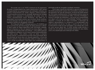 De acordo com a Lei 14.072, excetuam-se do pagamento
do preço correspondente aos custos operacionais e dos valores
correspondentes aos equipamentos de sinalização utilizados aos
eventos exclusivamente de caráter religioso, político-partidário
e social quando promovido por entidade declarada de utilidade
pública, como passeatas e manifestações de caráter cívico de
notório reconhecimento social. Entretanto, não fazem jus à
gratuidade mencionada eventos que envolvam shows artísticos,
a comercialização de bens ou serviços, exposição de marcas ou
logotipos visando sua divulgação comercial.
	 Em 10 de julho de 2017, o Senado aprovou o PL 53/2018, que
criou a primeira lei geral de proteção de dados pessoais no Brasil.
O texto sujeita às regras específicas toda informação coletada,
seja por empresas ou não, em especial nos meios digitais – onde
hoje essas informações estão mais difusas -, como dados pessoais
concedidos em cadastros, ou at’e mesmo textos e fotos publicados
em redes sociais. Para coletar e tratar um dado, a empresa
precisa solicitar o consentimento do titular. Essa autorização deve
ser solicitada de forma clara, em cláusula específica, e nunca de
maneira genérica. Caso uma empresa colete um dado para uma
coisa e mude sua finalidade, deve obter novo consentimento. A
permissão pode ser revogada a qualquer momento.
	 Outra regra imposta às empresas é a garantia da segurança
dos dados paraimpedir acessos não autorizados e qualquer forma
de vazamento. No caso de vazamento, os donos dos dados devem
ser informados imediatamente. O titular poderá solicitar acesso às
informações que uma empresa tem dele - incluindo a finalidade, a
forma e a duração do tratamento - e se houve uso compartilhado
com algum outro ente e com qual finalidade. Também, é possível
requisitar a correção de um dado incompleto, a eliminação de
registros desnecessários ou excessivos e a portabilidade para
outro provedor de serviço. Ou seja, o usuário de uma conta de
e-mail pode ter todas as suas mensagens, caso deseje abrir conta
em outro serviço deste tipo. O titular também pode solicitar a
revisão de uma decisão automatizada baseada em seus dados,
como uma classificação para obtenção de crédito.
21
 