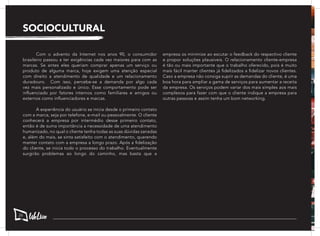 SOCIOCULTURAL
	 Com o advento da Internet nos anos 90, o consumidor
brasileiro passou a ter exigências cada vez maiores para com as
marcas. Se antes eles queriam comprar apenas um serviço ou
produto de alguma marca, hoje exigem uma atenção especial
com direito a atendimento de qualidade e um relacionamento
duradouro. Com isso, percebe-se a demanda por algo cada
vez mais personalizado e único. Esse comportamento pode ser
influenciado por fatores internos como familiares e amigos ou
externos como influenciadores e marcas.
	 A experiência do usuário se inicia desde o primeiro contato
com a marca, seja por telefone, e-mail ou pessoalmente. O cliente
conhecerá a empresa por intermédio desse primeiro contato,
então é de suma importância a necessidade de uma atendimento
humanizado, no qual o cliente tenha todas as suas dúvidas sanadas
e, além do mais, se sinta satisfeito com o atendimento, querendo
manter contato com a empresa a longo prazo. Após a fidelização
do cliente, se inicia todo o processo do trabalho. Eventualmente
surgirão problemas ao longo do caminho, mas basta que a
empresa os minimize ao escutar o feedback do respectivo cliente
e propor soluções plausíveis. O relacionamento cliente-empresa
é tão ou mais importante que o trabalho oferecido, pois é muito
mais fácil manter clientes já fidelizados a fidelizar novos clientes.
Caso a empresa não consiga suprir as demandas do cliente, é uma
boa hora para ampliar a gama de serviços para aumentar a receita
da empresa. Os serviços podem variar dos mais simples aos mais
complexos para fazer com que o cliente indique a empresa para
outras pessoas e assim tenha um bom networking.
26
 