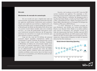 Mercado
Movimentos do mercado de comunicação
	 Em um mundo em que o digital está cada vez
mais enraizado, as grandes empresas estão abrindo mão
de agências publicitárias tradicionais para poderem
migrar para agências que tenham o digital como um
de seus principais ramos. A Head Global de Conteúdo
e Monetização de Mídia da Mondelez EUA afirma que
“no ponto crucial desse modelo está uma mudança
de foco – ao invés de publicidade interruptiva como
uma tradicional campanha televisiva de 30 segundos,
devemos nos concentrar na criação de conteúdo que
gera dinheiro e chama a atenção”.
	 Hoje em dia, mais de 3,5 bilhões de pessoas
possuem algum aparelho smartphone, tablet ou
computador e quase 3 bilhões de pessoas têm contas
em alguma rede social, sendo YouTube, Facebook
e WhatsApp os líderes da comunicação digital. Com
tal avanço, é possível segmentar o tipo de público
que você queira passar uma determinada mensagem
ou um determinado conteúdo por meio de dados
como idade, gênero, hobbies, bairro que reside e/ou
trabalha, profissão, entre outros. Isso é um fator crucial
para se ter na atualidade, pois diferentes públicos têm
diferentes percepções.
	 Devido a tal mudança, só em 2017 mais de 300
contas mudaram de agência. Por exemplo, a A.C.
Camargo Cancer Center migrou da J. Walter Thompson
para a Talent Marcel, a Autostar da Neogama para a
Leo Burnett Tailor Made, a Catho da Tribal e REF+ para
a FBiz, a Shell (Raízen) da J. Walter Thompson para a F/
Nazca S&S e Wunderman e a Fundação Pró-Sangue da
Publicis e FBiz para a BETC/Havas.
	 O maior destaque na iniciativa privada foi
para Bradesco, que dividiu sua conta entre Publicis
Brasil e Leo Burnett Tailor Made e na esfera pública
para Secom e Petrobras. Um exemplo curioso é a
rede de restaurantes fast food Giraffas, que em 2015
era atendida pela Mood, em 2016 passou pela Talent
Marcel, em 2017 foi para a Mar Comunicação e por fim,
nesse ano, migrou para a Peppery, ou seja, em apenas
três anos fez três mudanças.
31
 