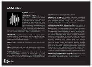 JAZZ SIDE
NAMING: Inventado
ASSINATURA VISUAL: O conceito
não traduz a essência da marca,
não é consistente com o segmento;
a personalidade é coerente com a
proposta, se expressando de forma
criativa e inovadora; a atemporalidade
não é baseada nos valores defendidos,
não sendo duradoura; sua pregnância
é boa, possuindo boa característica
ótica, tendo uma boa visibilidade e leiturabilidade; o seu uso é
ruim pois quando reduzido, sua leitura é comprometida;
TIPOGRAFIA: A fonte tipográfica foi criada pela empresa, possui
um estilo moderno e descontraído. Seu espaçamento facilita a
leitura, e a fonte é legível, porém os cortes nas letras dificultam
sua leitura quando o logo é reduzido.
SIMBOLOGIA: O conceito da empresa não possui relação com a
forma.
COR: A empresa opta pelo logo P&B, sugerindo ao mesmo tempo
algo simples e moderno. Dessa maneira é evitado ruídos.
PERFIL/TAMANHO: De acordo com dados do Banco Nacional
de Desenvolvimento Econômico e Social (BNDES) é uma
microempresa devido ao seu faturamento anual de até R$360 mil.
Foi fundada no ano de 2010 em São Paulo por Pedro Bichucher
Opice e Guilherme Amado Cerqueira Gomes.
PRINCIPAIS CLIENTES: Unilever, Samsung, SulAmérica,
Fashion Mall, BR Malls, FCB Brasil, Idea! Zarvos, Make a Wish,
Gant, Alphaville, Batuque Promo, CMC, Cau Chocolates e
Instituto de Formação de Líderes Florianópolis.
POSICIONAMENTO DE COMUNICAÇÃO: Uma agência de
proposta única, que ao oferecer experiências completamente
personalizadas, não se encaixa em nenhum grupo estratégico
pré-definido no mercado brasileiro. Portanto, pode-se dizer
que a empresa trabalha no setor de serviços, atuando com o
nicho de criação de experiências únicas, seja para a realização
do próprio comprador desse serviço, ou para presentear e
incentivar terceiros. Apesar de hipersegmentado, se posiciona
diante desse nicho como “realizadora de sonhos” e agência
premium, atendendo tanto pessoas físicas como jurídicas,
ofertando as mais diversas propostas. Isto é, a empresa é
capaz de vender viagens de incentivo, eventos, ativações
(que promovam experiências, como por exemplo atrações
pontuais de shoppings), presentes diferenciados, entre outros.
Finalmente, para uma análise mais efetiva, seu público-alvo é
o B2B, que atualmente é o core da agência, principalmente na
criação de experiências para incentivos e ações de lançamento.
PRINCIPAIS FORMAS DE DIVULGAÇÃO: Sua principal forma
de divulgação é o Instagram, com 21 publicações e um pouco
mais de 2.000 seguidores no perfil oficial da agência.
34
 