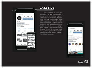 JAZZ SIDE
	 Possui também um perfil “She
Said Jazz!”, no qual é direcionado a
planejamento de pedidos, viagens e
celebrações de casamento. A página
conta com 556 publicações e quase
6.000 seguidores. Além de ambos
perfis no Instagram, a agência também
possui um site, www.jazzside.com.br,
atualizado recentemente. A página
inicial contém o logo, reformulado há
2 meses, o nome da empresa, o que
fazem, uma imagem de fundo e o link
para outras partes, como “clientes”,
“portfólio”e “contato”.
35
 