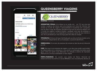 QUEENSBERRY VIAGENS
NAMING: Inventado
ASSINATURA VISUAL: Uma elipse na cor verde com um “Q” por cima não
remete a essência da marca, pois uma empresa com cores tão vibrante não
remete ao mundo de viagens; a personalidade é incoerente com a proposta,
pois ao olhar o logo da empresa, percebe-se que não há nenhuma relação com
o mundo de viagens e poderia remeter a qualquer outro tipo de empresa; a
Queensberry preza por uma experiência luxuosa por parte de seus clientes e
isso não é percebido por meio do logo pelo fato dele ser simples.
TIPOGRAFIA: A leitura do logo é facilitada pelo uso de uma fonte simples como
a Arial, pois independente de sua localização, é possível identificá-la.
SIMBOLOGIA: O conceito da empresa não remete ao tipo de serviço oferecido
por ela
COR: Visto que é uma empresa de viagens, o uso das cores verde e azul podem
ser relacionadas com a natureza e o mar, porém a combinação de ambos pode
gerar ruídos por serem cores diferentes. Foi utilizada o sistema de impressão
RGB para ter uma boa visibilidade no meio digital.
PERFIL/TAMANHO: De acordo com dados do Banco Nacional de
Desenvolvimento Econômico e Social (BNDES) é uma microempresa devido ao
37
 