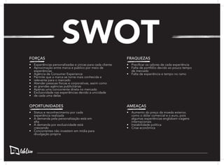 SWOT
FORÇAS
•	 Experiências personalizadas e únicas para cada cliente
•	 Aproximação entre marca e público por meio de
experiências
•	 Agência de Consumer Experience
•	 Permite que a marca se torne mais conhecida e
•	 relevante para o mercado
•	 Atender pessoas físicas e corporativas, assim como
•	 as grandes agências publicitárias
•	 Apenas uma concorrente direta no mercado
•	 Exclusividade nas experiências devido a unicidade
•	 de cada uma delas
FRAQUEZAS
•	 Precificar os valores de cada experiência
•	 Falta de portfólio devido ao pouco tempo
de mercado
•	 Falta de experiência e tempo no ramo
OPORTUNIDADES
•	 Status e reconhecimento por cada
experiência realizada
•	 A demanda pela personalização está em
alta
•	 A demanda por exclusividade está
crescendo
•	 Concorrentes não investem em mídia para
divulgação própria
AMEAÇAS
•	 Aumento do preço da moeda exterior,
como o dólar comercial e o euro, pois
algumas experiências englobam viagens
internacionais
•	 Instabilidade política
•	 Crise econômica
42
 