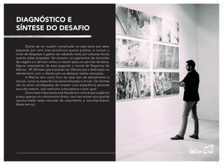 DIAGNÓSTICO E
SÍNTESE DO DESAFIO
	 Diante de um quadro complicado no país tanto por estar
passando por uma crise econômica quanto política, é comum o
corte de despesas e gastos ser adotado tanto por pessoas físicas
quanto pelas empresas. No entanto, os segmentos de mercados
de viagens e o de luxo voltou a crescer após um período de baixa.
Alguns empresários da área segundo o Jornal de Negócios do
Sebrae - SP afirmam que é preciso ter diferenciais e dedicação no
atendimento com o cliente para se destacar nestes mercados.
	 A WeLive tem como foco ter esse tipo de atendimento e
serviço, como as experiências personalizadas e únicas. Os clientes
vão se sentir privilegiados de viverem uma experiência pensada
para ele mesmo, que nenhuma outra pessoa viverá igual.
	 Outro fator importante a ser levado em conta é que a agência
possui apenas um concorrente direto, com isso existe uma grande
oportunidade neste mercado de crescimento e reconhecimento
desse serviço.
43
 