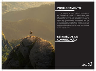 A WeLive é uma agência especializada
em experiências únicas e diferenciadas para
agências publicitárias, empresas e pessoas físicas.
Acreditamos que muitos momentos podem e
devem ser inesquecíveis e a chave para isso é a
criatividade. Estamos aqui para realizar um sonho
que possa parecer inalcançável, proporcionar uma
vivência supostamente irreal ou tornar uma surpresa
ainda mais especial.
POSICIONAMENTO
ESTRATÉGIAS DE
COMUNICAÇÃO
45
 