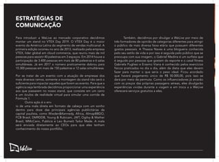 Para introduzir a WeLive ao mercado corporativo decidimos
montar um stand no VTEX Day 2019. O VTEX Day é o maior
evento da América Latina do segmento de vendas multicanal. A
primeira edição ocorreu no ano de 2013, realizado pela empresa
VTEX, líder global em cloud commerce, que reuniu mais de mil
pessoas para assistir 40 palestras em 3 espaços. Em 2014 houve a
participação de 3.400 pessoas em mais de 80 palestras e 6 salas
simultâneas. Já em 2017 o número praticamente dobrou para
10.300 pessoas em mais de 150 palestras e 12 salas simultâneas.
	
Por se tratar de um evento com a atuação de empresas dos
mais diversos ramos, somente a montagem do stand não será o
suficiente para impactar aqueles que forem ao evento. Para que a
agência seja lembrada decidimos proporcionar uma experiência
aos que passarem no nosso stand, que consiste em um carro
e um óculos de realidade virtual para simular uma corrida de
Fórmula 1.
	 Outra ação é o env
io de uma mala direta em formato de cabeça com um sonho
dentro para doze das principais agências publicitárias da
capital paulista, como Wieden&Kennedy, Africa, AlmapBBDO,
FCB Brasil, DM9DDB, Young & Rubicam, JWT, Ogilvy & Mather
Brasil, WMcCann, Publicis e Leo Burnett Tailor Made. A mala
será enviada diretamente ao CEOs para que eles tenham
conhecimento do nosso portfólio.
	 Também, decidimos por divulgar a WeLive por meio de
três formadores de opinião de categorias diferentes para atingir
o público da mais diversa faixa etária que possuem diferentes
gostos pessoais. A Thassia Naves é uma blogueira conhecida
pelo seu estilo de vida e por isso é seguida pelo público que se
preocupa com sua imagem, o Gabriel Medina é um surfista que
é seguido por pessoas que gostam do esporte e o casal fitness
Gabriela Pugliesi e Erasmo Viana é conhecido pelos exercícios
físicos praticados no dia a dia, além da dieta que eles devem
fazer para manter o que seria o peso ideal. Ficou acordado
que haverá pagamento único de R$ 50.000,00, pois isso se
dará por meio da permuta. Como os influenciadores já arcarão
com os preços das próprias passagens aéreas, eles divulgarão
experiências vividas durante a viagem e em troca a a WeLive
oferecerá serviços gratuitos a eles.
ESTRATÉGIAS DE
COMUNICAÇÃO
46
 