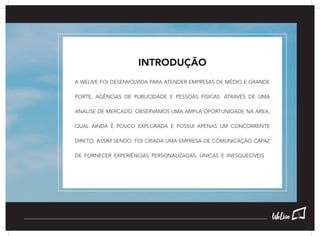 INTRODUÇÃO
A WELIVE FOI DESENVOLVIDA PARA ATENDER EMPRESAS DE MÉDIO E GRANDE
PORTE, AGÊNCIAS DE PUBLICIDADE E PESSOAS FÍSICAS. ATRAVÉS DE UMA
ANÁLISE DE MERCADO, OBSERVAMOS UMA AMPLA OPORTUNIDADE NA ÁREA,
QUAL AINDA É POUCO EXPLORADA E POSSUI APENAS UM CONCORRENTE
DIRETO. ASSIM SENDO, FOI CRIADA UMA EMPRESA DE COMUNICAÇÃO CAPAZ
DE FORNECER EXPERIÊNCIAS PERSONALIZADAS, ÚNICAS E INESQUECÍVEIS.
5
 