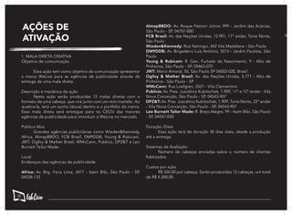 AÇÕES DE
ATIVAÇÃO
1. MALA DIRETA CRIATIVA
Objetivo de comunicação
	 Essa ação tem como objetivo de comunicação apresentar
a marca WeLive para as agências de publicidade através da
entrega de uma mala direta.
Descrição e mecânica da ação
	 Nesta ação serão produzidas 12 malas diretas com o
formato de uma cabeça, que virá junto com um mini martelo. Ao
quebra-lá, terá um sonho (doce) dentro e o portfólio da marca.
Essa mala direta será entregue para os CEO’s das maiores
agências de publicidade para introduzir a WeLive no mercado.
Público Alvo
	 Grandes agências publicitárias como Wieden&Kennedy,
Africa, AlmapBBDO, FCB Brasil, DM9DDB, Young & Rubicam,
JWT, Ogilvy & Mather Brasil, WMcCann, Publicis, DPZ&T e Leo
Burnett Tailor Made.
Local
Endereços das agências de publicidade
Africa: Av. Brg. Faria Lima, 3477 - Itaim Bibi, São Paulo - SP,
04538-133
AlmapBBDO: Av. Roque Petroni Júnior, 999 - Jardim das Acácias,
São Paulo - SP, 04707-000
FCB Brasil: Av. das Nações Unidas, 12.901, 17° andar, Torre Norte,
São Paulo
Wieden&Kennedy: Rua Natingui, 442 Vila Madalena - São Paulo
DM9DDB: Av. Brigadeiro Luís Antônio, 5013 - Jardim Paulista, São
Paulo
Young & Rubicam: R. Gen. Furtado do Nascimento, 9 - Alto de
Pinheiros, São Paulo - SP, 05465-070
JWT: Mario Amaral, 50, São Paulo SP 04002-020, Brasil
Ogilvy & Mather Brasil: Av. das Nações Unidas, 5.777 - Alto de
Pinheiros - São Paulo - SP
WMcCann: Rua Loefgren, 2527 - Vila Clementino
Publicis: Av. Pres. Juscelino Kubitschek, 1.909, 11º e 12º andar - Vila
Nova Conceição, São Paulo - SP, 04543-907
DPZ&T: Av. Pres. Juscelino Kubitschek, 1.909, Torre Norte, 22º andar
- Vila Nova Conceição, São Paulo - SP, 04543-907
Leo Burnett Tailor Made: R. Brejo Alegre, 99 - Itaim Bibi, São Paulo
- SP, 04557-050
Duração /Data
	 Essa ação terá de duração 30 dias úteis, desde a produção
até a entrega.
Sistemas de Avaliação
	 Número de cabeças enviadas sobre o número de clientes
fidelizados.
Custos por ação
	 R$ 350,00 por cabeça. Serão produzidas 12 cabeças, um total
de R$ 4.200,00.
58
 