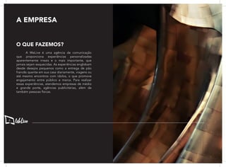 A WeLive é uma agência de comunicação
que proporciona experiências personalizadas
aparentemente irreais e o mais importante, que
jamais sejam esquecidas. As experiências englobam
desde desejos pequenos como a entrega de pão
francês quente em sua casa diariamente, viagens ou
até mesmo encontros com ídolos, o que promove
engajamento entre público e marca. Para realizar
essas experiências, atendemos empresas de médio
e grande porte, agências publicitárias, além de
também pessoas físicas.
A EMPRESA
O QUE FAZEMOS?
6
 