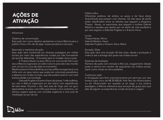AÇÕES DE
ATIVAÇÃO
Influencers
Objetivo de comunicação
Essa ação tem como objetivo apresentar a marca WeLive para o
público físico a fim de divulgar nossos produtos e serviços.
Descrição e mecânica da ação
Essa ação será constituída em diversas postagens em mídias
sociais por meio das experiências vividas por três formadores
de opinião diferentes. O formato será no modelo story e post.
	 A Thassia Naves irá para África em sua lua-de-mel e por
isso a WeLive organizará um safari noturno para ela e seu marido
com um pic-nic a luz de velas na montanha.
MedinaestaránoHavadeférias,porissoaWeLiveorganizará uma
trilha com um guia nativo que acaba em uma praia paradisíaca
e deserta com ondas incríveis, que ele poderá usufruir com total
exclusividade e privacidade.
	 Gabriela Pugliesi e Erasmo Viana vão passar 1 mês na Bahia,
por isso a WeLive organizará um dia inteiro com experiências
de bem-estar. Durante o dia, terá aula de Yoga com um guru
especialista na praia, uma trilha que levará a uma cachoeira, um
almoço vegano apenas com comidas orgânicas e uma aula de
meditação ao por do sol
Público-Alvo
Diferentes públicos de ambos os sexos e de faixa etária
diversificada que possam virar clientes. Os três tipos de perfis
estão classificados entre os elitistas que seguem a blogueira
Thassia Naves, os esportistas que seguem o surfista Gabriel
Medina e aqueles que optam por um estilo de vida saudável e
por isso seguem a Gabriela Pugliesi e o Erasmo Viana.
Locais
Thassia Naves: África
Gabriel Medina: Havaí
Gabriela Pugliesi e Erasmo Viana: Bahia
Duração /Data
Essa ação terá uma duração 30 dias úteis, desde a produção e
vivência até a entrega dos posts nas mídias sociais.
Sistemas de Avaliação
Número de posts com menção à We Live, engajamento desses
posts e retorno em número de seguidores nas mídias sociais,
assim como visitas ao site e pedidos.
Custos por ação
A divulgação será feita majoritariamente por permuta, por isso
haverá custo único de R$ 50.000,00. Pelo fato da influenciadora
ou do influenciador em questão já ter pago a sua própria
passagem, a WeLive oferecerá seus serviços de graça para que
eles divulguem as experiências vividas durante a viagem.
62
 