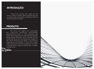 Trata-se do processo que mostra de que
forma, o tempo e espaço serão utilizados para que
os objetivos de comunicação, marketing e mídia do
anunciante sejam atingidos.
	 Nós somos uma agência de comunicação
que proporciona experiências personalizadas
aparentemente irreais e o mais importante, que
jamais sejam esquecidas. As experiências englobam
desde desejos pequenos como a entrega de pão
francês quente em sua casa diariamente, viagens ou
até mesmo encontros com ídolos, o que promove
engajamento entre público e marca. Para realizar
essas experiências atendemos empresas de médio
e grande portes, agências publicitárias e também
pessoas físicas.
INTRODUÇÃO
PRODUTO
66
 