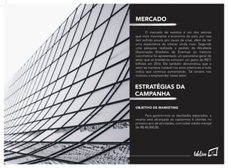 O mercado de eventos é um dos setores
que mais movimenta a economia do país, por isso
tem sofrido pouco por causa da crise, além de ter
uma expectativa de crescer ainda mais. Segundo
uma pesquisa realizada a pedido da Abrafesta
(Associação Brasileira de Eventos) ao Instituto
Locomotiva foi apresentado um panorama geral do
setor que os brasileiros somaram um gasto de R$17
bilhões em 2016. Ele também demonstrou que o
setor se manteve instável nos anos anteriores e tudo
indica que continue aumentando. Tal cenário nos
motivou a empreender nesse setor.
OBJETIVO DE MARKETING
	 Para garantirmos os resultados esperados, a
receita será alcançada ao captarmos 6 clientes no
primeiro ano de atividades, com ticket médio mensal
de R$ 40.000,00.
MERCADO
ESTRATÉGIAS DA
CAMPANHA
67
 