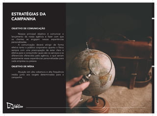 OBJETIVO DE COMUNICAÇÃO
	 Nossos principal objetivo é comunicar o
lançamento da nossa agência e fazer com que
os clientes se engajem nessas experiências
personalizadas.
	 A comunicação deverá atingir de forma
efetiva tanto o público corporativo quanto o físico
sempre com uma preocupação de estar claro e
efetiva para o consumidor quais são os serviços e os
diferenciais oferecidos pela agência, o que seriam
exatamente essas experiências personalizadas para
cada empresa ou pessoa.
OBJETIVO DE MÍDIA
	 Atuação em alta cobertura e alta frequência
média junto aos targets determinados para a
campanha.
ESTRATÉGIAS DA
CAMPANHA
68
 
