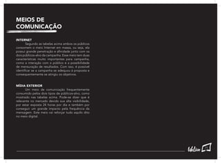 INTERNET
	 Segundo as tabelas acima ambos os públicos
consomem o meio Internet em massa, ou seja, ela
possui grande penetração e afinidade junto com os
dois públicos-alvo da campanha. Esse meio tem duas
características muito importantes para campanha,
como a interação com o público e a possibilidade
de mensuração de resultados. Com isso, é possível
identificar se a campanha se adequou à proposta e
consequentemente se atingiu os objetivos.
MÍDIA EXTERIOR
	 Um meio de comunicação frequentemente
consumido pelos dois tipos de públicos-alvo, como
mostrado nas tabelas acima. Pode-se dizer que é
relevante no mercado devido sua alta visibilidade,
por estar exposta 24 horas por dia e também por
conseguir um grande impacto pela frequência da
mensagem. Este meio vai reforçar tudo aquilo dito
no meio digital.
MEIOS DE
COMUNICAÇÃO
71
 
