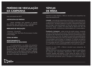 maio até setemb de 2019
JUSTIFICATIVA DO PERÍODO
	 Nossa estratégia será baseada na agenda
dos clientes, que costumam fechar o planejamento
financeiro do semestre seguinte neste intervalo.
MERCADOS DE VEICULAÇÃO
- Empresas - Grande SP;
- Consumidor final - São Paulo, Rio de Janeiro, Curitiba
e Porto Alegre;
TÁTICA DE MÍDIA
MONITORAMENTO E
MENSURAÇÃO DE RESULTADOS
	 O monitoramento e os dados de campanha
se dará através de uma periodicidade regular e curta.
No meio digital os resultados serão acompanhados
diariamente afins de proceder ajustes quando
necessário. Para a mídia exterior indica-se a realização
de uma pesquisa de uma lembrança de marca até 90
dias após a veiculação da campanha.
PERÍODO DE VEICULAÇÃO
DA CAMPANHA
Inserido no meio Digital, a WeLive veiculará suas campanhas nas
seguintes plataformas:
LinkedIn - uma rede de networking muito forte no meio corporativo,
no qual pessoas de diferentes ramos compartilham suas experiências
profissionais e divulgam palestras e eventos. Utilizaremos este meio
para divulgar nossa participação na feira de eventos corporativos.
Queremos atingir o público de classe AB de idade entre 30 e 55
anos. Após a feira, manteremos a iteratividade com o nosso público.
Facebook e Instagram - redes sociais de amplo acesso, contendo
mais de 3 bilhões de usuários ativos. Nelas são permitidas a criação
de páginas de empresas para divulgar serviços e produtos por meio
de fotos e textos. Com isso, divulgaremos quais são as possibilidades
oferecidas pela WeLive por meio do método carrossel no Facebook
e de postagens patrocinadas no Instagram. O método carrossel te
permite fazer várias postagens no formato horizontal, na qual uma
é continuação da outra. Já uma postagem patrocinada faz com que
seu perfil tenha mais possibilidades de ser visto pelo seu público.
Inserido no meio OFF, a WeLive veiculará suas campanhas da
seguinte maneira:
A Mídia OOH é um meio de comunicação em massa, no qual milhares
de pessoas são impactadas diariamente. Tem como objetivo
impactar aqueles que passam a maior parte do tempo na rua e
consequentemente não têm afinidade com meios tradicionais. Esse
meio permite que fatores como a inovação e a criatividade sejam
TÁTICAS
DE MÍDIA
72
 