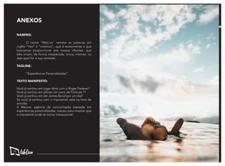 NAMING:
	 O nome “WeLive” remete as palavras em
inglês “nós” e “vivemos”, que é exatamente o que
buscamos proporcionar aos nossos clientes, que
eles vivam, de forma inesperada, única, intensa, ou
seja qual for a sua vontade.
TAGLINE:
	 “Experiências Personalizadas”
	
TEXTO MANIFESTO:
Você já sonhou em jogar tênis com o Roger Federer?
Você já sonhou em pilotar um carro de Fórmula 1?
Você já sonhou em ser James Bond por um dia?
Se você já sonhou com o impossível, está na hora de
acordar.
A WeLive, agência de comunicação baseada em
experiências personalizadas, nasceu para mostrar que
o impossível pode se tornar inesquecível.
ANEXOS
76
 