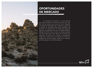 OPORTUNIDADES
DE MERCADO
	 O mercado de eventos é um dos setores
que mais movimenta a economia do país, por isso
tem sofrido pouco por causa da crise. Segundo
uma pesquisa realizada para o Instituto Locomotiva
a pedido da Abrafesta (Associação Brasileira de
Eventos), foi apresentado um panorama geral do
setor que os brasileiros somaram um gasto de R$ 17
bilhões em 2016. Como o setor se manteve estável
nos anos anteriores, tudo indica que continue em
ascensão. Tal cenário nos motivou a empreender
nesse setor. Outro fator a ser levado em conta é a
questão de termos espaço neste novo mercado,
pois há apenas um concorrente direto.
9
 